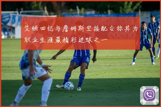 艾顿回忆与詹姆斯空接配合称其为职业生涯最精彩进球之一