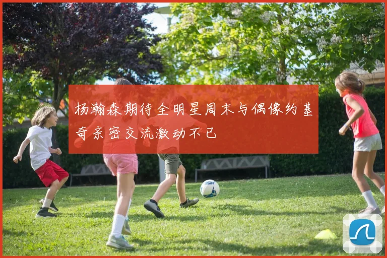 杨瀚森期待全明星周末与偶像约基奇亲密交流激动不已