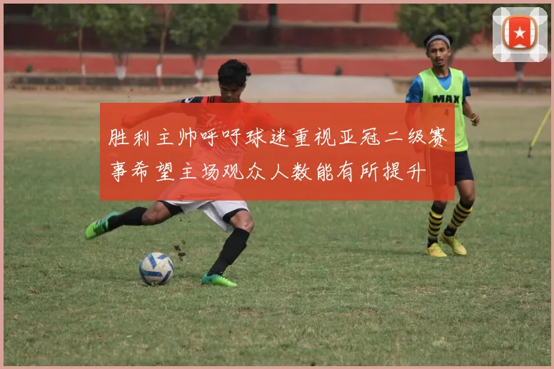 胜利主帅呼吁球迷重视亚冠二级赛事希望主场观众人数能有所提升