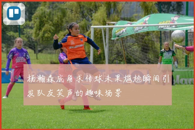 杨瀚森底角求传球未果尴尬瞬间引发队友笑声的趣味场景